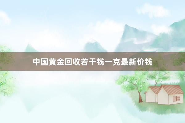 中国黄金回收若干钱一克最新价钱